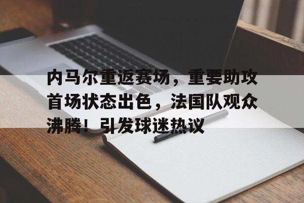 关于内马尔重返赛场，重要助攻首场状态出色，法国队观众沸腾！引发球迷热议的信息-华体会登录