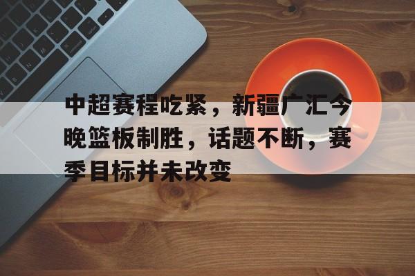 中超赛程吃紧，新疆广汇今晚篮板制胜，话题不断，赛季目标并未改变的简单介绍-华体会