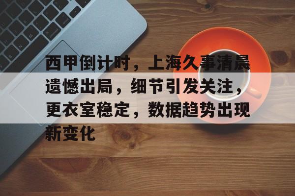 包含西甲倒计时，上海久事清晨遗憾出局，细节引发关注，更衣室稳定，数据趋势出现新变化的词条-华体会官网
